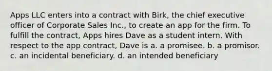 Apps LLC enters into a contract with Birk, the chief executive officer of Corporate Sales Inc., to create an app for the firm. To fulfill the contract, Apps hires Dave as a student intern. With respect to the app contract, Dave is a. a promisee. b. a promisor. c. an incidental beneficiary. d. an intended beneficiary