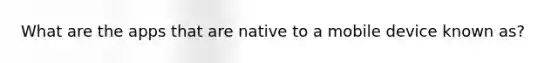 What are the apps that are native to a mobile device known as?