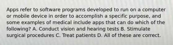 Apps refer to software programs developed to run on a computer or mobile device in order to accomplish a specific purpose, and some examples of medical include apps that can do which of the following? A. Conduct vision and hearing tests B. Stimulate surgical procedures C. Treat patients D. All of these are correct.