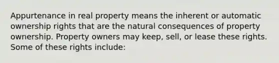 Appurtenance in real property means the inherent or automatic ownership rights that are the natural consequences of property ownership. Property owners may keep, sell, or lease these rights. Some of these rights include: