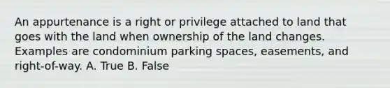 An appurtenance is a right or privilege attached to land that goes with the land when ownership of the land changes. Examples are condominium parking spaces, easements, and right-of-way. A. True B. False