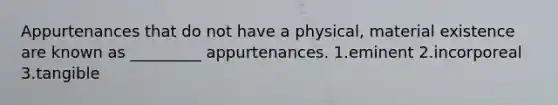 Appurtenances that do not have a physical, material existence are known as _________ appurtenances. 1.eminent 2.incorporeal 3.tangible