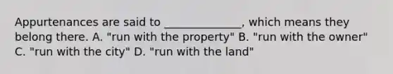 Appurtenances are said to ______________, which means they belong there. A. "run with the property" B. "run with the owner" C. "run with the city" D. "run with the land"