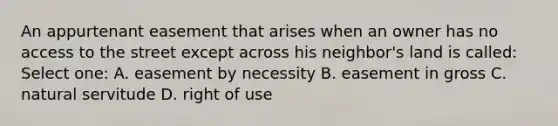 An appurtenant easement that arises when an owner has no access to the street except across his neighbor's land is called: Select one: A. easement by necessity B. easement in gross C. natural servitude D. right of use