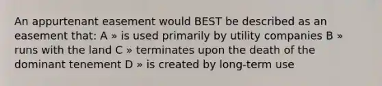 An appurtenant easement would BEST be described as an easement that: A » is used primarily by utility companies B » runs with the land C » terminates upon the death of the dominant tenement D » is created by long-term use