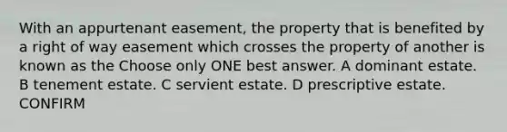 With an appurtenant easement, the property that is benefited by a right of way easement which crosses the property of another is known as the Choose only ONE best answer. A dominant estate. B tenement estate. C servient estate. D prescriptive estate. CONFIRM