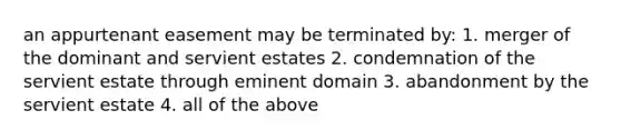 an appurtenant easement may be terminated by: 1. merger of the dominant and servient estates 2. condemnation of the servient estate through eminent domain 3. abandonment by the servient estate 4. all of the above