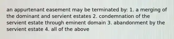 an appurtenant easement may be terminated by: 1. a merging of the dominant and servient estates 2. condemnation of the servient estate through eminent domain 3. abandonment by the servient estate 4. all of the above