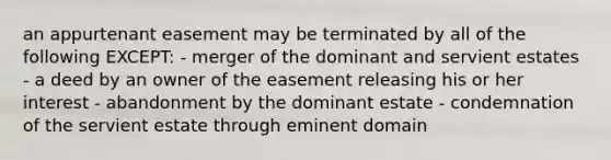 an appurtenant easement may be terminated by all of the following EXCEPT: - merger of the dominant and servient estates - a deed by an owner of the easement releasing his or her interest - abandonment by the dominant estate - condemnation of the servient estate through eminent domain