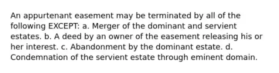 An appurtenant easement may be terminated by all of the following EXCEPT: a. Merger of the dominant and servient estates. b. A deed by an owner of the easement releasing his or her interest. c. Abandonment by the dominant estate. d. Condemnation of the servient estate through eminent domain.