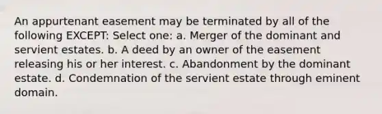 An appurtenant easement may be terminated by all of the following EXCEPT: Select one: a. Merger of the dominant and servient estates. b. A deed by an owner of the easement releasing his or her interest. c. Abandonment by the dominant estate. d. Condemnation of the servient estate through eminent domain.