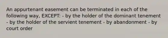 An appurtenant easement can be terminated in each of the following way, EXCEPT: - by the holder of the dominant tenement - by the holder of the servient tenement - by abandonment - by court order