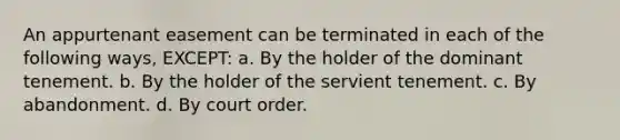 An appurtenant easement can be terminated in each of the following ways, EXCEPT: a. By the holder of the dominant tenement. b. By the holder of the servient tenement. c. By abandonment. d. By court order.