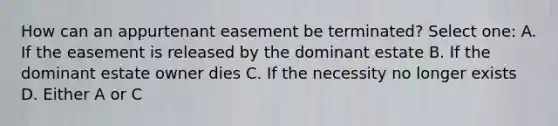 How can an appurtenant easement be terminated? Select one: A. If the easement is released by the dominant estate B. If the dominant estate owner dies C. If the necessity no longer exists D. Either A or C