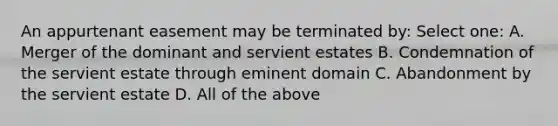 An appurtenant easement may be terminated by: Select one: A. Merger of the dominant and servient estates B. Condemnation of the servient estate through eminent domain C. Abandonment by the servient estate D. All of the above