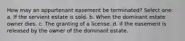 How may an appurtenant easement be terminated? Select one: a. If the servient estate is sold. b. When the dominant estate owner dies. c. The granting of a license. d. If the easement is released by the owner of the dominant estate.