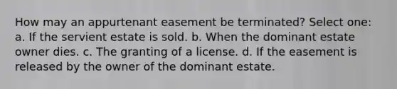 How may an appurtenant easement be terminated? Select one: a. If the servient estate is sold. b. When the dominant estate owner dies. c. The granting of a license. d. If the easement is released by the owner of the dominant estate.