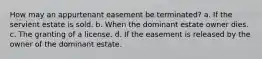 How may an appurtenant easement be terminated? a. If the servient estate is sold. b. When the dominant estate owner dies. c. The granting of a license. d. If the easement is released by the owner of the dominant estate.