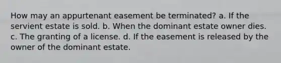 How may an appurtenant easement be terminated? a. If the servient estate is sold. b. When the dominant estate owner dies. c. The granting of a license. d. If the easement is released by the owner of the dominant estate.