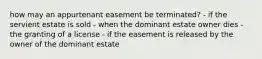 how may an appurtenant easement be terminated? - if the servient estate is sold - when the dominant estate owner dies - the granting of a license - if the easement is released by the owner of the dominant estate