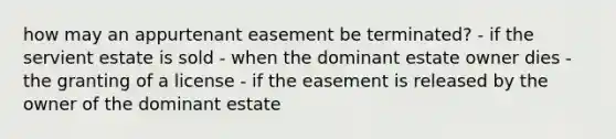 how may an appurtenant easement be terminated? - if the servient estate is sold - when the dominant estate owner dies - the granting of a license - if the easement is released by the owner of the dominant estate