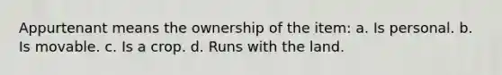 Appurtenant means the ownership of the item: a. Is personal. b. Is movable. c. Is a crop. d. Runs with the land.