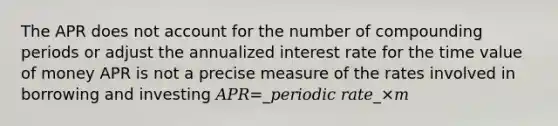 The APR does not account for the number of compounding periods or adjust the annualized interest rate for the time value of money APR is not a precise measure of the rates involved in borrowing and investing 𝐴𝑃𝑅=_𝑝𝑒𝑟𝑖𝑜𝑑𝑖𝑐 𝑟𝑎𝑡𝑒_×𝑚