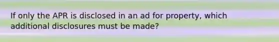 If only the APR is disclosed in an ad for property, which additional disclosures must be made?