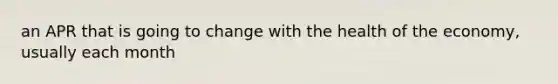 an APR that is going to change with the health of the economy, usually each month