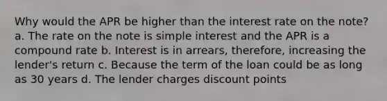 Why would the APR be higher than the interest rate on the note? a. The rate on the note is simple interest and the APR is a compound rate b. Interest is in arrears, therefore, increasing the lender's return c. Because the term of the loan could be as long as 30 years d. The lender charges discount points