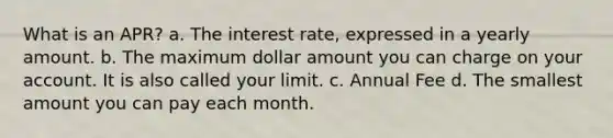 What is an APR? a. The interest rate, expressed in a yearly amount. b. The maximum dollar amount you can charge on your account. It is also called your limit. c. Annual Fee d. The smallest amount you can pay each month.