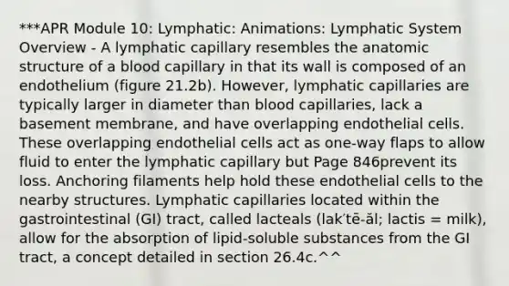 ***APR Module 10: Lymphatic: Animations: Lymphatic System Overview - A lymphatic capillary resembles the anatomic structure of a blood capillary in that its wall is composed of an endothelium (figure 21.2b). However, lymphatic capillaries are typically larger in diameter than blood capillaries, lack a basement membrane, and have overlapping endothelial cells. These overlapping endothelial cells act as one-way flaps to allow fluid to enter the lymphatic capillary but Page 846prevent its loss. Anchoring filaments help hold these endothelial cells to the nearby structures. Lymphatic capillaries located within the gastrointestinal (GI) tract, called lacteals (lak′tē-ăl; lactis = milk), allow for the absorption of lipid-soluble substances from the GI tract, a concept detailed in section 26.4c.^^