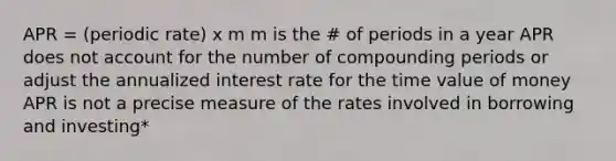 APR = (periodic rate) x m m is the # of periods in a year APR does not account for the number of compounding periods or adjust the annualized interest rate for the time value of money APR is not a precise measure of the rates involved in borrowing and investing*