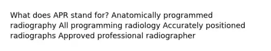 What does APR stand for? Anatomically programmed radiography All programming radiology Accurately positioned radiographs Approved professional radiographer