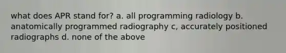 what does APR stand for? a. all programming radiology b. anatomically programmed radiography c, accurately positioned radiographs d. none of the above