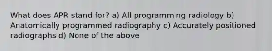 What does APR stand for? a) All programming radiology b) Anatomically programmed radiography c) Accurately positioned radiographs d) None of the above