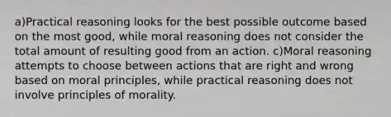 a)Practical reasoning looks for the best possible outcome based on the most good, while moral reasoning does not consider the total amount of resulting good from an action. c)Moral reasoning attempts to choose between actions that are right and wrong based on moral principles, while practical reasoning does not involve principles of morality.