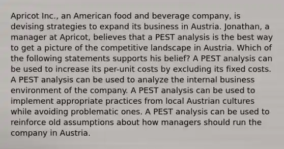 Apricot Inc., an American food and beverage company, is devising strategies to expand its business in Austria. Jonathan, a manager at Apricot, believes that a PEST analysis is the best way to get a picture of the competitive landscape in Austria. Which of the following statements supports his belief? A PEST analysis can be used to increase its per-unit costs by excluding its fixed costs. A PEST analysis can be used to analyze the internal business environment of the company. A PEST analysis can be used to implement appropriate practices from local Austrian cultures while avoiding problematic ones. A PEST analysis can be used to reinforce old assumptions about how managers should run the company in Austria.