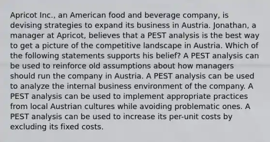 Apricot Inc., an American food and beverage company, is devising strategies to expand its business in Austria. Jonathan, a manager at Apricot, believes that a PEST analysis is the best way to get a picture of the competitive landscape in Austria. Which of the following statements supports his belief? A PEST analysis can be used to reinforce old assumptions about how managers should run the company in Austria. A PEST analysis can be used to analyze the internal business environment of the company. A PEST analysis can be used to implement appropriate practices from local Austrian cultures while avoiding problematic ones. A PEST analysis can be used to increase its per-unit costs by excluding its fixed costs.