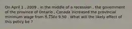 On April 1 , 2009 , in the middle of a recession , the government of the province of Ontario , Canada increased the provincial minimum wage from 8.75 to 9.50 . What will the likely effect of this policy be ?