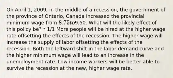 On April 1, 2009, in the middle of a recession, the government of the province of Ontario, Canada increased the provincial minimum wage from 8.75 to9.50. What will the likely effect of this policy be? * 1/1 More people will be hired at the higher wage rate offsetting the effects of the recession. The higher wage will increase the supply of labor offsetting the effects of the recession. Both the leftward shift in the labor demand curve and the higher minimum wage will lead to an increase in the unemployment rate. Low income workers will be better able to survive the recession at the new, higher wage rate.