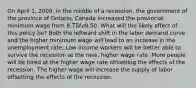 On April 1, 2009, in the middle of a recession, the government of the province of Ontario, Canada increased the provincial minimum wage from 8.75 to9.50. What will the likely effect of this policy be? Both the leftward shift in the labor demand curve and the higher minimum wage will lead to an increase in the unemployment rate. Low income workers will be better able to survive the recession at the new, higher wage rate. More people will be hired at the higher wage rate offsetting the effects of the recession. The higher wage will increase the supply of labor offsetting the effects of the recession.