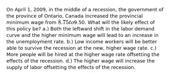 On April 1, 2009, in the middle of a recession, the government of the province of Ontario, Canada increased the provincial minimum wage from 8.75 to9.50. What will the likely effect of this policy be? a.) Both the leftward shift in the labor demand curve and the higher minimum wage will lead to an increase in the unemployment rate. b.) Low income workers will be better able to survive the recession at the new, higher wage rate. c.) More people will be hired at the higher wage rate offsetting the effects of the recession. d.) The higher wage will increase the supply of labor offsetting the effects of the recession.