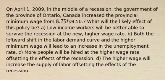 On April 1, 2009, in the middle of a recession, the government of the province of Ontario, Canada increased the provincial minimum wage from 8.75 to9.50.? What will the likely effect of this policy be? a) Low income workers will be better able to survive the recession at the new, higher wage rate. b) Both the leftward shift in the labor demand curve and the higher minimum wage will lead to an increase in the unemployment rate. c) More people will be hired at the higher wage rate offsetting the effects of the recession. d) The higher wage will increase the supply of labor offsetting the effects of the recession.