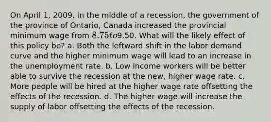 On April 1, 2009, in the middle of a recession, the government of the province of Ontario, Canada increased the provincial minimum wage from 8.75 to9.50. What will the likely effect of this policy be? a. Both the leftward shift in the labor demand curve and the higher minimum wage will lead to an increase in the unemployment rate. b. Low income workers will be better able to survive the recession at the new, higher wage rate. c. More people will be hired at the higher wage rate offsetting the effects of the recession. d. The higher wage will increase the supply of labor offsetting the effects of the recession.