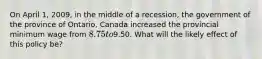 On April 1, 2009, in the middle of a recession, the government of the province of Ontario, Canada increased the provincial minimum wage from 8.75 to9.50. What will the likely effect of this policy be?