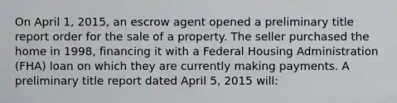 On April 1, 2015, an escrow agent opened a preliminary title report order for the sale of a property. The seller purchased the home in 1998, financing it with a Federal Housing Administration (FHA) loan on which they are currently making payments. A preliminary title report dated April 5, 2015 will: