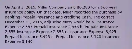 On April 1, 2015, Miller Company paid 6,280 for a two-year insurance policy. On that date, Miller recorded the purchase by debiting Prepaid Insurance and crediting Cash. The correct December 31, 2015, adjusting entry would be a. Insurance Expense 2,355 Prepaid Insurance 2,355 b. Prepaid Insurance 2,355 Insurance Expense 2,355 c. Insurance Expense 3,925 Prepaid Insurance 3,925 d. Prepaid Insurance 3,140 Insurance Expense 3,140