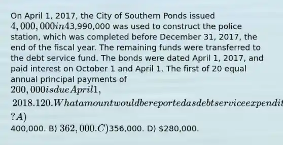 On April 1, 2017, the City of Southern Ponds issued 4,000,000 in 4% general obligation, tax supported bonds at 101 for the purpose of constructing a new police station. The premium was transferred to a debt service fund. A total of3,990,000 was used to construct the police station, which was completed before December 31, 2017, the end of the fiscal year. The remaining funds were transferred to the debt service fund. The bonds were dated April 1, 2017, and paid interest on October 1 and April 1. The first of 20 equal annual principal payments of 200,000 is due April 1, 2018. 120. What amount would be reported as debt service expenditures for 2018? A)400,000. B) 362,000. C)356,000. D) 280,000.