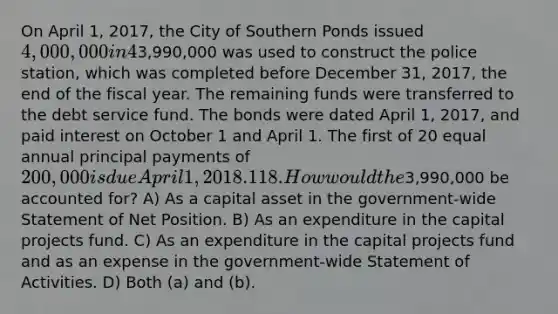 On April 1, 2017, the City of Southern Ponds issued 4,000,000 in 4% general obligation, tax supported bonds at 101 for the purpose of constructing a new police station. The premium was transferred to a debt service fund. A total of3,990,000 was used to construct the police station, which was completed before December 31, 2017, the end of the fiscal year. The remaining funds were transferred to the debt service fund. The bonds were dated April 1, 2017, and paid interest on October 1 and April 1. The first of 20 equal annual principal payments of 200,000 is due April 1, 2018. 118. How would the3,990,000 be accounted for? A) As a capital asset in the government-wide Statement of Net Position. B) As an expenditure in the capital projects fund. C) As an expenditure in the capital projects fund and as an expense in the government-wide Statement of Activities. D) Both (a) and (b).